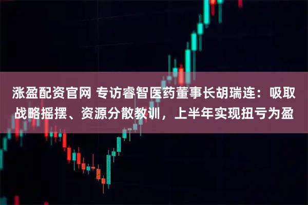 涨盈配资官网 专访睿智医药董事长胡瑞连：吸取战略摇摆、资源分散教训，上半年实现扭亏为盈