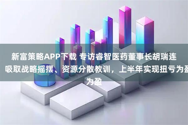 新富策略APP下载 专访睿智医药董事长胡瑞连：吸取战略摇摆、资源分散教训，上半年实现扭亏为盈