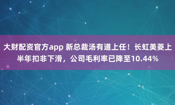 大财配资官方app 新总裁汤有道上任！长虹美菱上半年扣非下滑，公司毛利率已降至10.44%