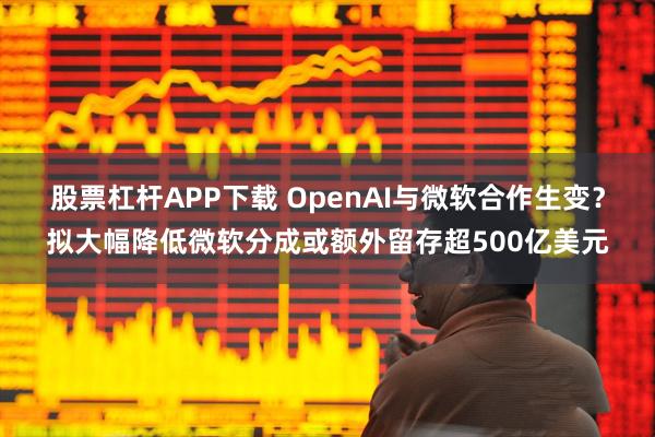 股票杠杆APP下载 OpenAI与微软合作生变？拟大幅降低微软分成或额外留存超500亿美元