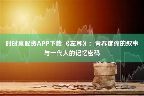 时时赢配资APP下载 《左耳》：青春疼痛的叙事与一代人的记忆密码