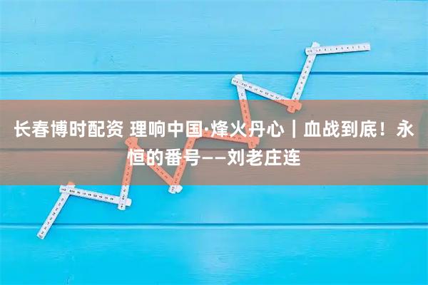 长春博时配资 理响中国·烽火丹心｜血战到底！永恒的番号——刘老庄连