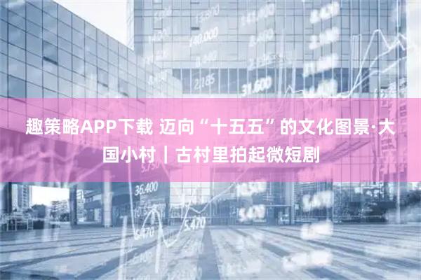趣策略APP下载 迈向“十五五”的文化图景·大国小村｜古村里拍起微短剧