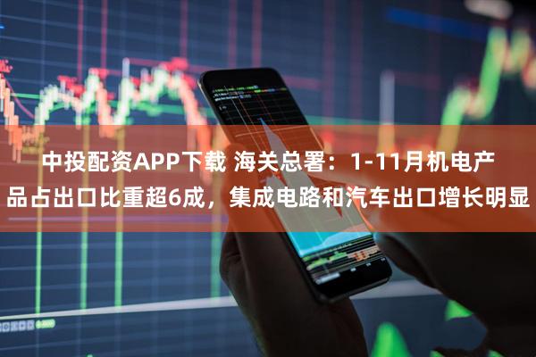 中投配资APP下载 海关总署：1-11月机电产品占出口比重超6成，集成电路和汽车出口增长明显