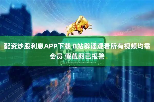 配资炒股利息APP下载 B站辟谣观看所有视频均需会员 假截图已报警