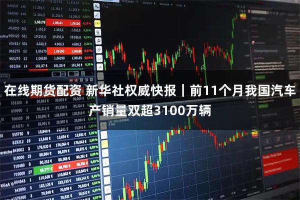 在线期货配资 新华社权威快报｜前11个月我国汽车产销量双超3100万辆