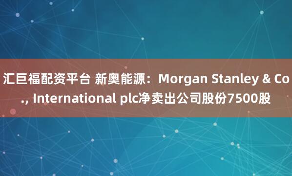 汇巨福配资平台 新奥能源:Morgan Stanley & Co., International plc净卖出公司股份7500股