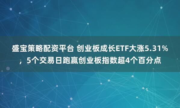 盛宝策略配资平台 创业板成长ETF大涨5.31%，5个交易日跑赢创业板指数超4个百分点