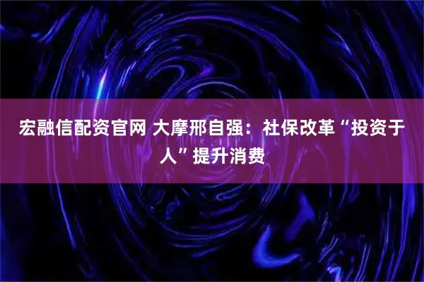 宏融信配资官网 大摩邢自强：社保改革“投资于人”提升消费