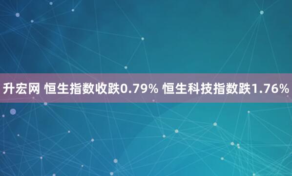 升宏网 恒生指数收跌0.79% 恒生科技指数跌1.76%