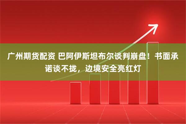 广州期货配资 巴阿伊斯坦布尔谈判崩盘！书面承诺谈不拢，边境安全亮红灯