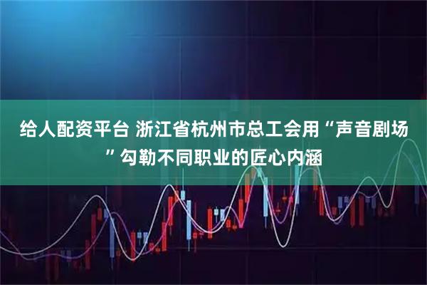 给人配资平台 浙江省杭州市总工会用“声音剧场”勾勒不同职业的匠心内涵