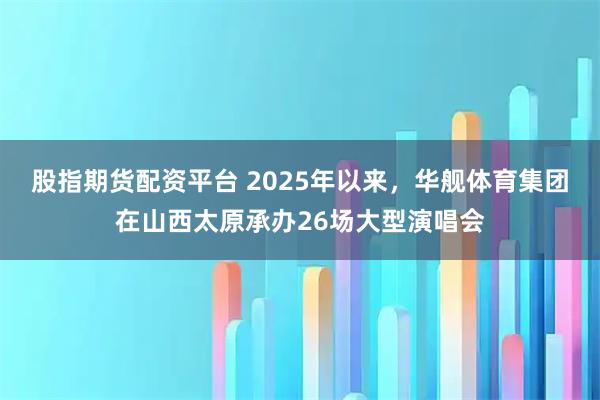 股指期货配资平台 2025年以来，华舰体育集团在山西太原承办26场大型演唱会