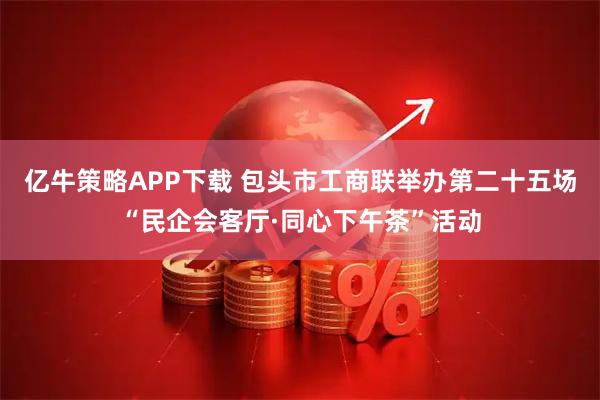 亿牛策略APP下载 包头市工商联举办第二十五场“民企会客厅·同心下午茶”活动