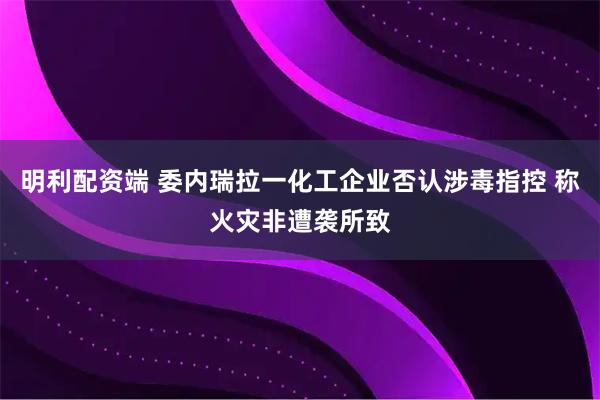 明利配资端 委内瑞拉一化工企业否认涉毒指控 称火灾非遭袭所致