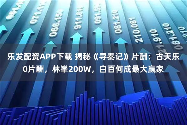 乐发配资APP下载 揭秘《寻秦记》片酬：古天乐0片酬，林峯200W，白百何成最大赢家