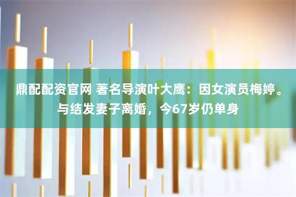 鼎配配资官网 著名导演叶大鹰：因女演员梅婷。与结发妻子离婚，今67岁仍单身