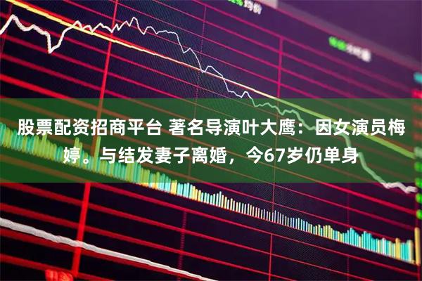 股票配资招商平台 著名导演叶大鹰：因女演员梅婷。与结发妻子离婚，今67岁仍单身