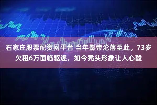 石家庄股票配资网平台 当年影帝沦落至此。73岁欠租6万面临驱逐,如今秃头形象让人心酸