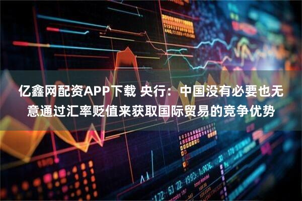 亿鑫网配资APP下载 央行：中国没有必要也无意通过汇率贬值来获取国际贸易的竞争优势