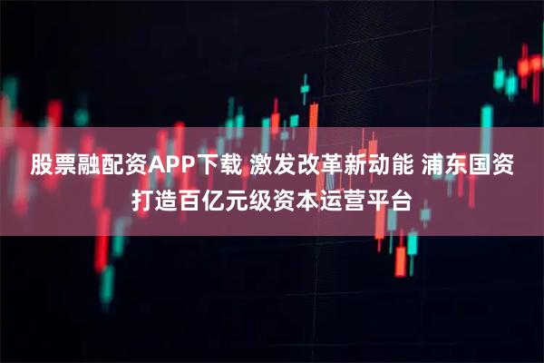 股票融配资APP下载 激发改革新动能 浦东国资打造百亿元级资本运营平台