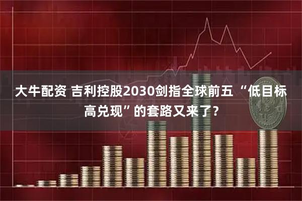 大牛配资 吉利控股2030剑指全球前五 “低目标高兑现”的套路又来了？