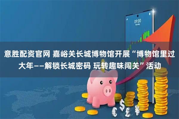 意胜配资官网 嘉峪关长城博物馆开展“博物馆里过大年——解锁长城密码 玩转趣味闯关”活动