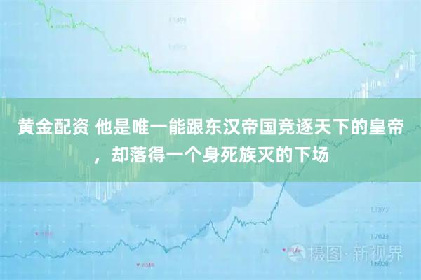 黄金配资 他是唯一能跟东汉帝国竞逐天下的皇帝，却落得一个身死族灭的下场