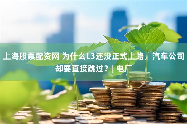 上海股票配资网 为什么L3还没正式上路，汽车公司却要直接跳过？| 电厂