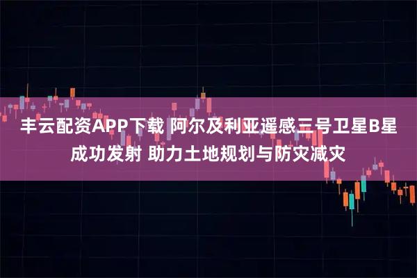 丰云配资APP下载 阿尔及利亚遥感三号卫星B星成功发射 助力土地规划与防灾减灾