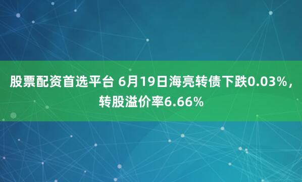 股票配资首选平台 6月19日海亮转债下跌0.03%，转股溢价率6.66%