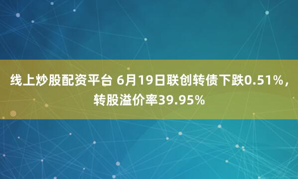 线上炒股配资平台 6月19日联创转债下跌0.51%，转股溢价率39.95%