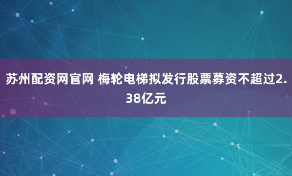 苏州配资网官网 梅轮电梯拟发行股票募资不超过2.38亿元