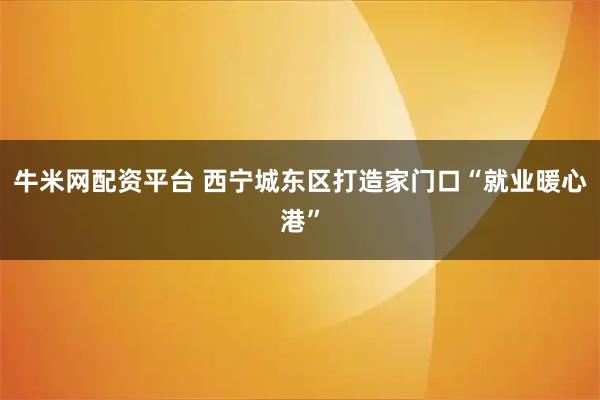 牛米网配资平台 西宁城东区打造家门口“就业暖心港”