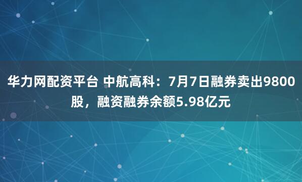 华力网配资平台 中航高科：7月7日融券卖出9800股，融资融券余额5.98亿元