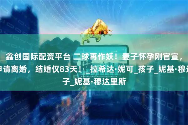 鑫创国际配资平台 二球再作妖！妻子怀孕刚官宣，他竟申请离婚，结婚仅83天！_拉希达·妮可_孩子_妮基·穆达里斯