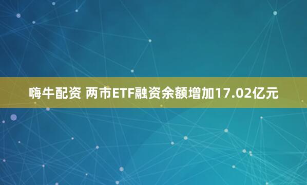 嗨牛配资 两市ETF融资余额增加17.02亿元