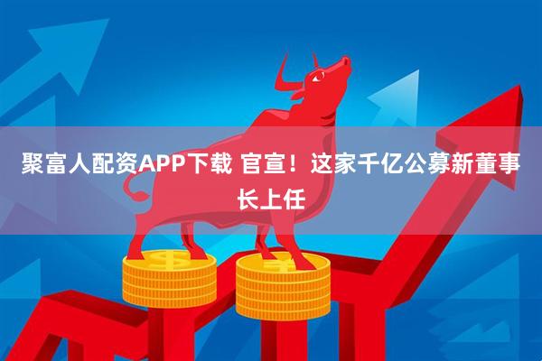 聚富人配资APP下载 官宣！这家千亿公募新董事长上任