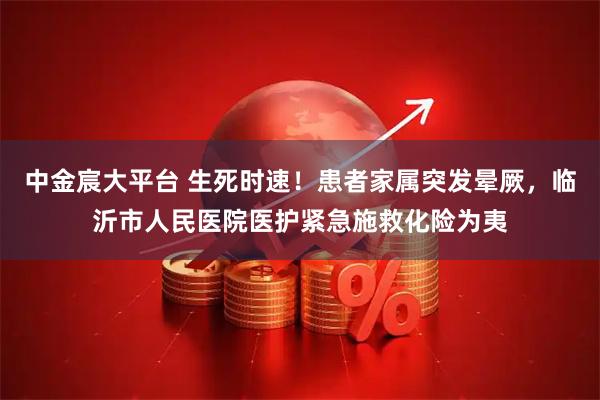 中金宸大平台 生死时速！患者家属突发晕厥，临沂市人民医院医护紧急施救化险为夷