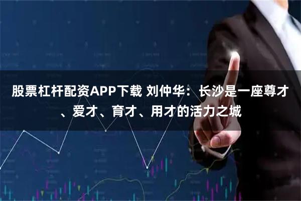 股票杠杆配资APP下载 刘仲华：长沙是一座尊才、爱才、育才、用才的活力之城