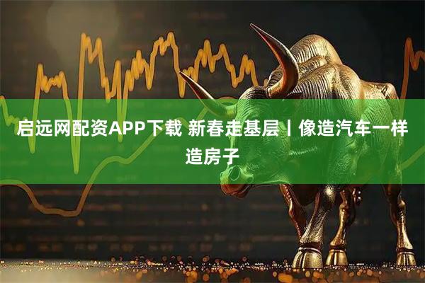 启远网配资APP下载 新春走基层丨像造汽车一样造房子