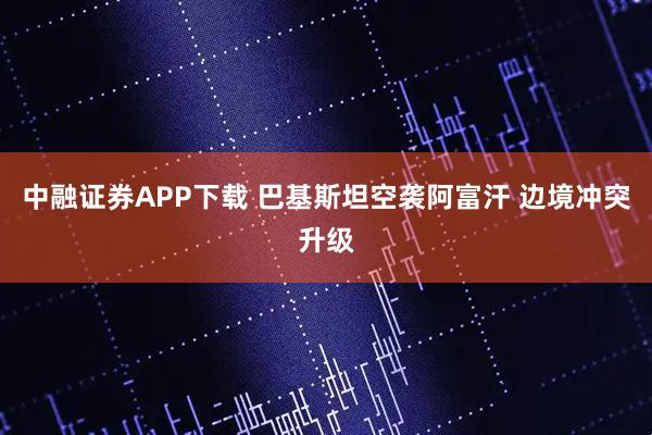 中融证券APP下载 巴基斯坦空袭阿富汗 边境冲突升级