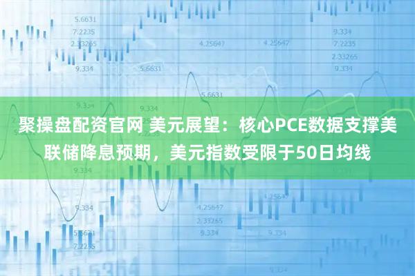 聚操盘配资官网 美元展望：核心PCE数据支撑美联储降息预期，美元指数受限于50日均线