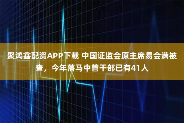 聚鸿鑫配资APP下载 中国证监会原主席易会满被查，今年落马中管干部已有41人