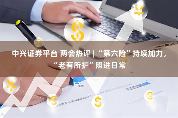 中兴证券平台 两会热评 | “第六险”持续加力，“老有所护”照进日常